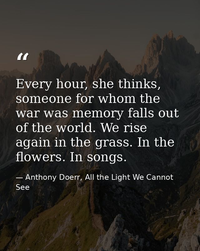 Every hour, she thinks, someone for whom the war was memory falls out of the world. We rise again in the grass. In the f — Anthony Doerr, All the Light We Cannot See
