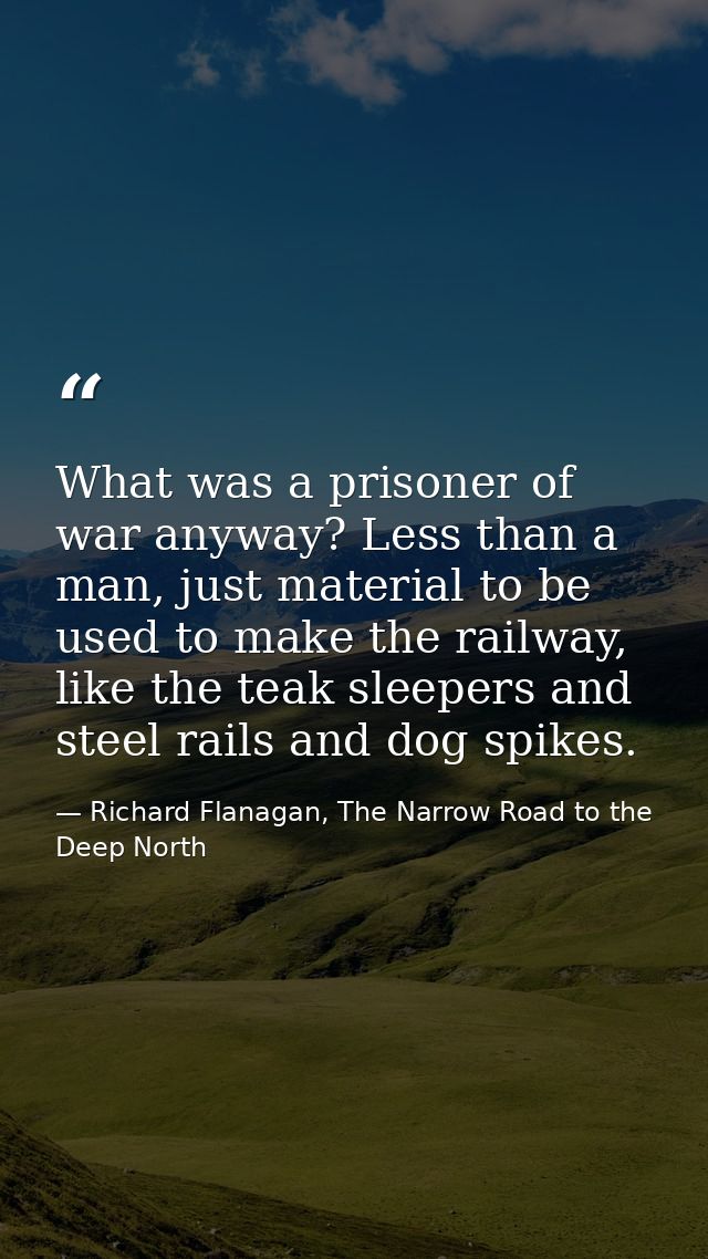 What was a prisoner of war anyway? Less than a man, just material to be used to make the railway, like the teak sleepers — Richard Flanagan, The Narrow Road to the Deep North
