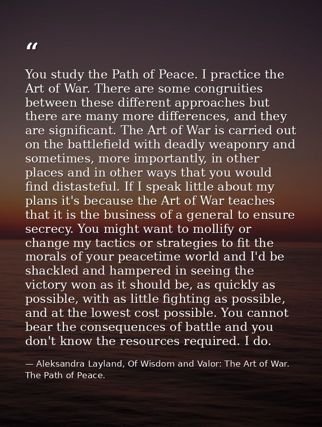You study the Path of Peace. I practice the Art of War. There are some congruities between these different approaches bu — Aleksandra Layland, Of Wisdom and Valor: The Art of War. The Path of Peace.
