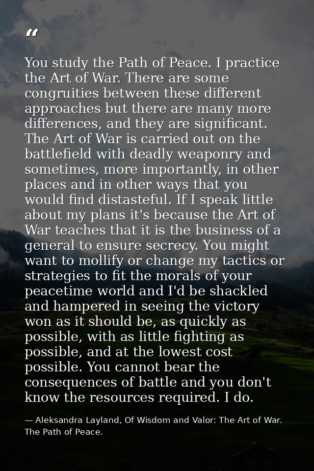 You study the Path of Peace. I practice the Art of War. There are some congruities between these different approaches bu — Aleksandra Layland, Of Wisdom and Valor: The Art of War. The Path of Peace.