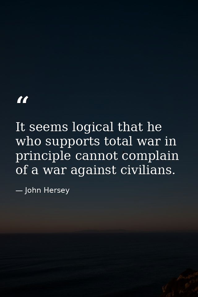 It seems logical that he who supports total war in principle cannot complain of a war against civilians. — John Hersey