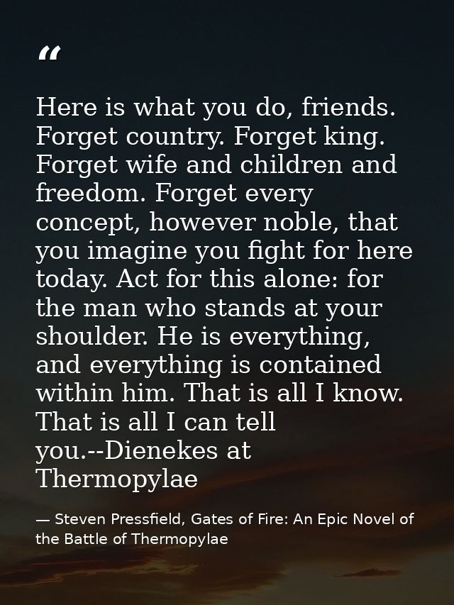 Here is what you do, friends. Forget country. Forget king. Forget wife and children and freedom. Forget every concept, h — Steven Pressfield, Gates of Fire: An Epic Novel of the Battle of Thermopylae