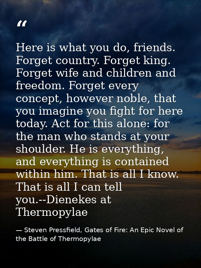 Here is what you do, friends. Forget country. Forget king. Forget wife and children and freedom. Forget every concept, h — Steven Pressfield, Gates of Fire: An Epic Novel of the Battle of Thermopylae