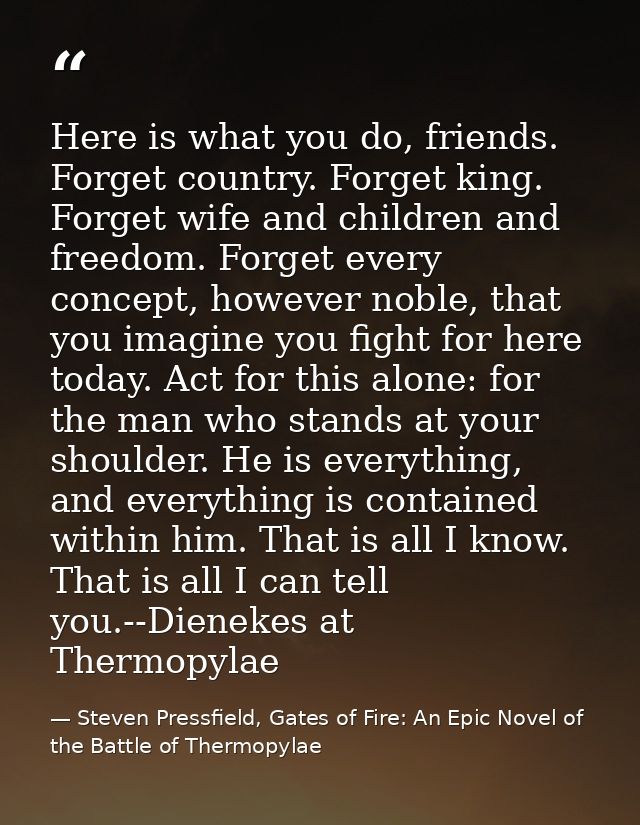 Here is what you do, friends. Forget country. Forget king. Forget wife and children and freedom. Forget every concept, h — Steven Pressfield, Gates of Fire: An Epic Novel of the Battle of Thermopylae