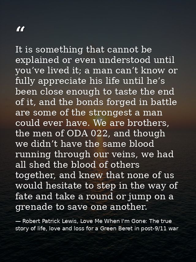 It is something that cannot be explained or even understood until you’ve lived it; a man can’t know or fully appreciate  — Robert Patrick Lewis, Love Me When I'm Gone: The true story of life, love and loss for a Green Beret in post-9/11 war