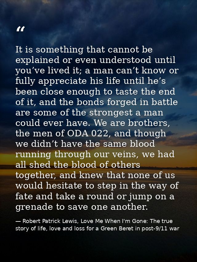 It is something that cannot be explained or even understood until you’ve lived it; a man can’t know or fully appreciate  — Robert Patrick Lewis, Love Me When I'm Gone: The true story of life, love and loss for a Green Beret in post-9/11 war