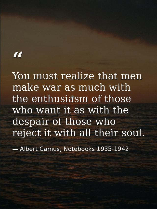 You must realize that men make war as much with the enthusiasm of those who want it as with the despair of those who rej — Albert Camus, Notebooks 1935-1942