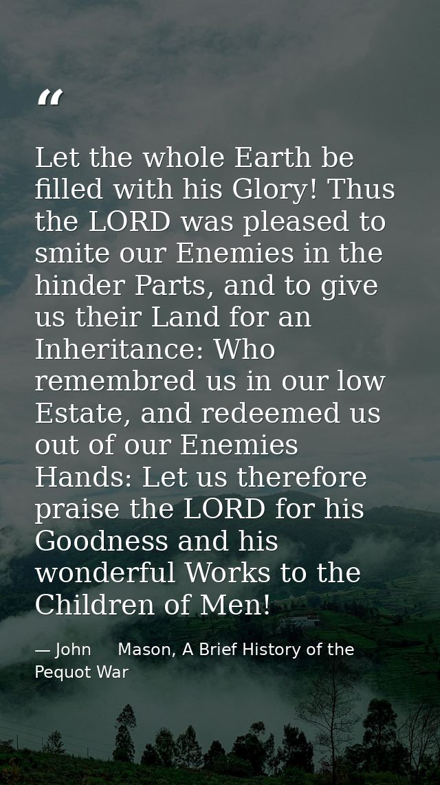 Let the whole Earth be filled with his Glory! Thus the LORD was pleased to smite our Enemies in the hinder Parts, and to — John     Mason, A Brief History of the Pequot War