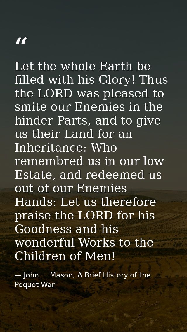 Let the whole Earth be filled with his Glory! Thus the LORD was pleased to smite our Enemies in the hinder Parts, and to — John     Mason, A Brief History of the Pequot War