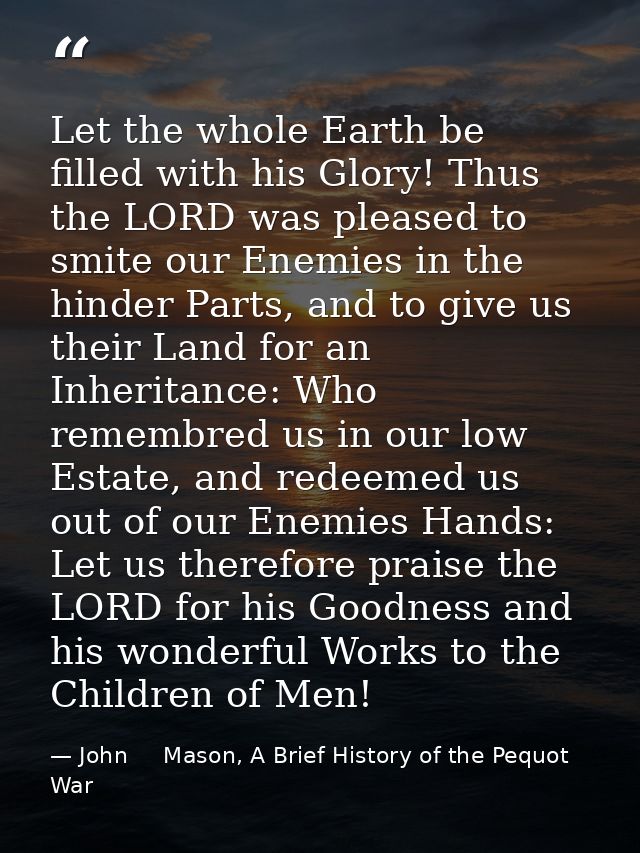Let the whole Earth be filled with his Glory! Thus the LORD was pleased to smite our Enemies in the hinder Parts, and to — John     Mason, A Brief History of the Pequot War