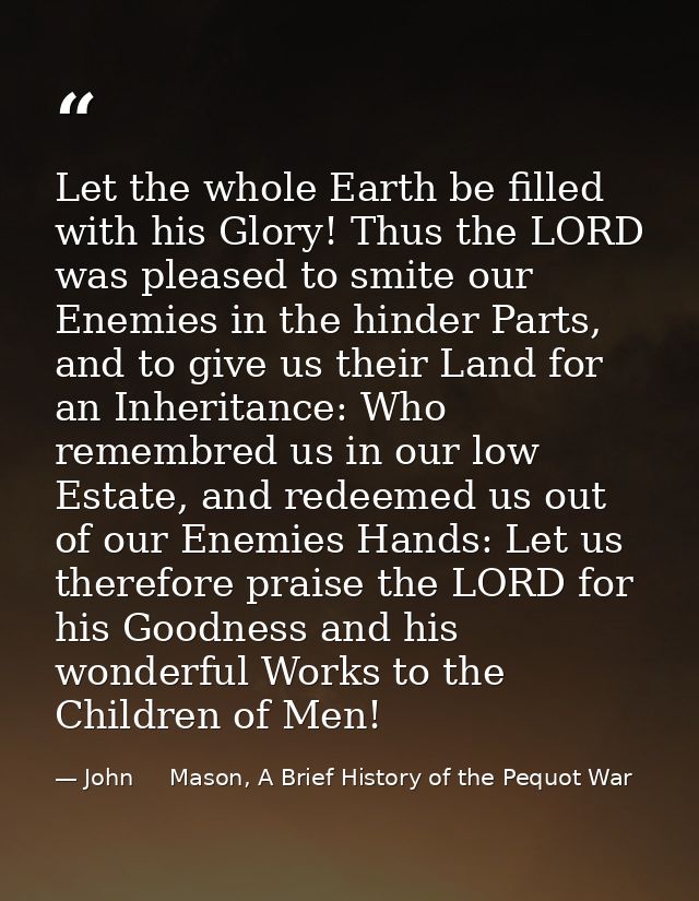 Let the whole Earth be filled with his Glory! Thus the LORD was pleased to smite our Enemies in the hinder Parts, and to — John     Mason, A Brief History of the Pequot War