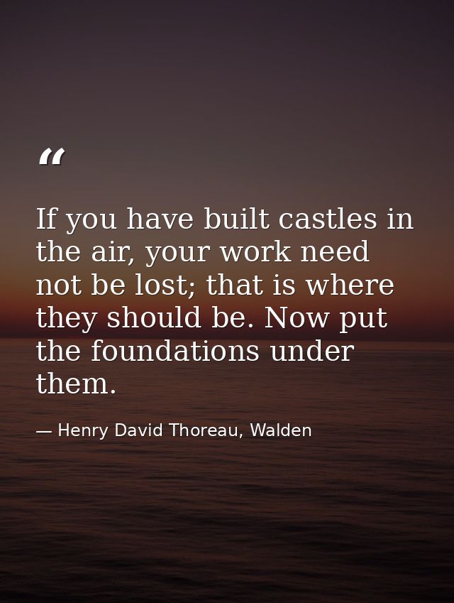 If you have built castles in the air, your work need not be lost; that is where they should be. Now put the foundations  — Henry David Thoreau, Walden