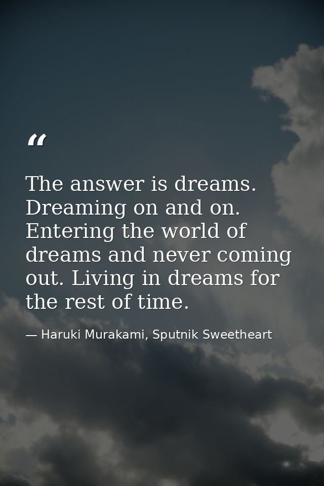 The answer is dreams. Dreaming on and on. Entering the world of dreams and never coming out. Living in dreams for the re — Haruki Murakami, Sputnik Sweetheart