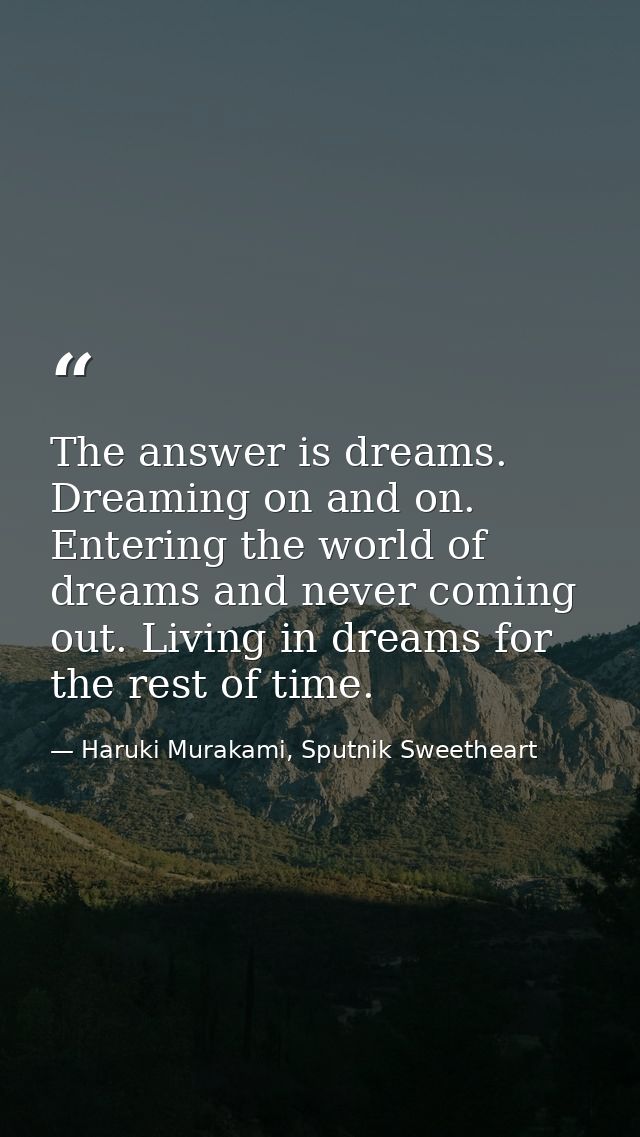 The answer is dreams. Dreaming on and on. Entering the world of dreams and never coming out. Living in dreams for the re — Haruki Murakami, Sputnik Sweetheart
