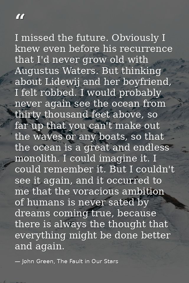 I missed the future. Obviously I knew even before his recurrence that I'd never grow old with Augustus Waters. But think — John Green, The Fault in Our Stars