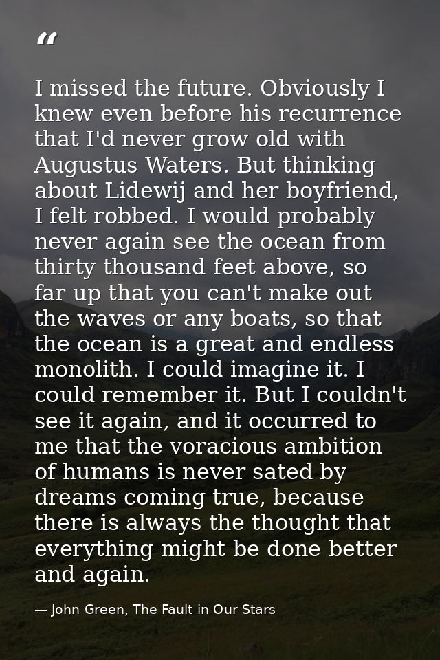 I missed the future. Obviously I knew even before his recurrence that I'd never grow old with Augustus Waters. But think — John Green, The Fault in Our Stars