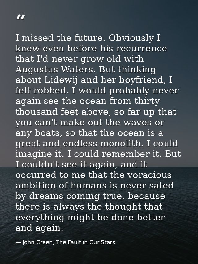 I missed the future. Obviously I knew even before his recurrence that I'd never grow old with Augustus Waters. But think — John Green, The Fault in Our Stars
