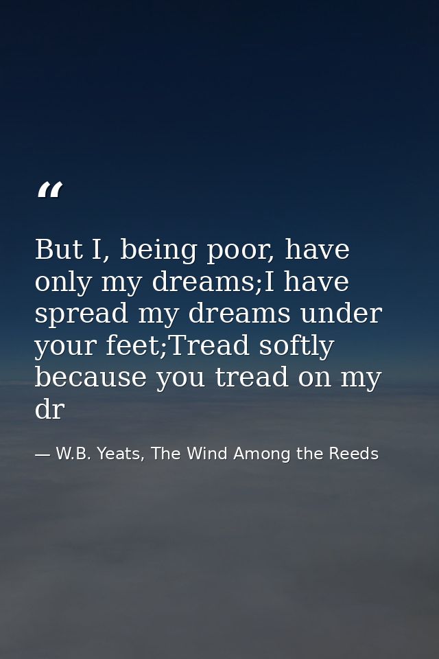 But I, being poor, have only my dreams;I have spread my dreams under your feet;Tread softly because you tread on my dr — W.B. Yeats, The Wind Among the Reeds