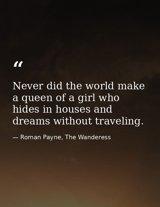 Never did the world make a queen of a girl who hides in houses and dreams without traveling. — Roman Payne, The Wanderess