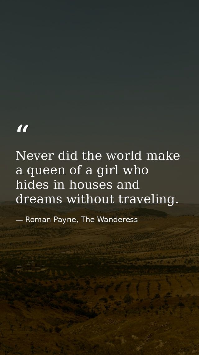 Never did the world make a queen of a girl who hides in houses and dreams without traveling. — Roman Payne, The Wanderess