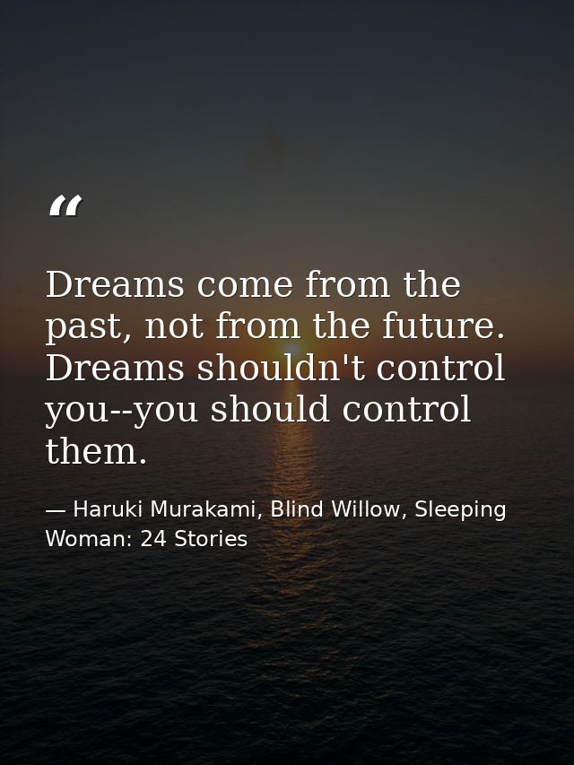 Dreams come from the past, not from the future. Dreams shouldn't control you--you should control them. — Haruki Murakami, Blind Willow, Sleeping Woman: 24 Stories