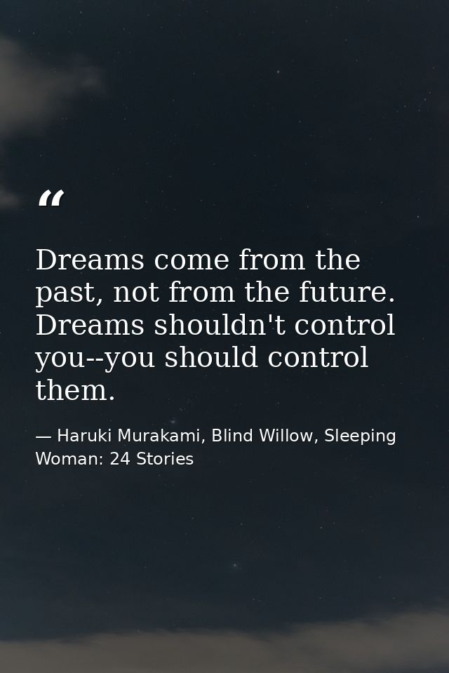Dreams come from the past, not from the future. Dreams shouldn't control you--you should control them. — Haruki Murakami, Blind Willow, Sleeping Woman: 24 Stories