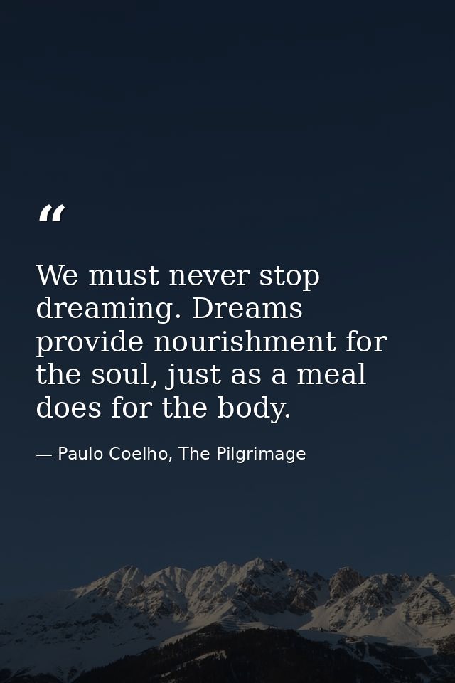 We must never stop dreaming. Dreams provide nourishment for the soul, just as a meal does for the body. — Paulo Coelho, The Pilgrimage