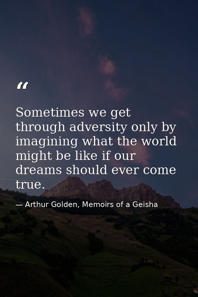 Sometimes we get through adversity only by imagining what the world might be like if our dreams should ever come true. — Arthur Golden, Memoirs of a Geisha