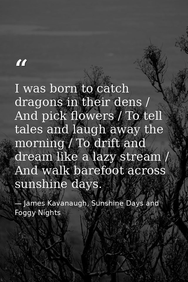 I was born to catch dragons in their dens / And pick flowers / To tell tales and laugh away the morning / To drift and d — James Kavanaugh, Sunshine Days and Foggy Nights