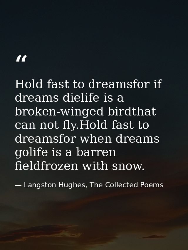 Hold fast to dreamsfor if dreams dielife is a broken-winged birdthat can not fly.Hold fast to dreamsfor when dreams goli — Langston Hughes, The Collected Poems