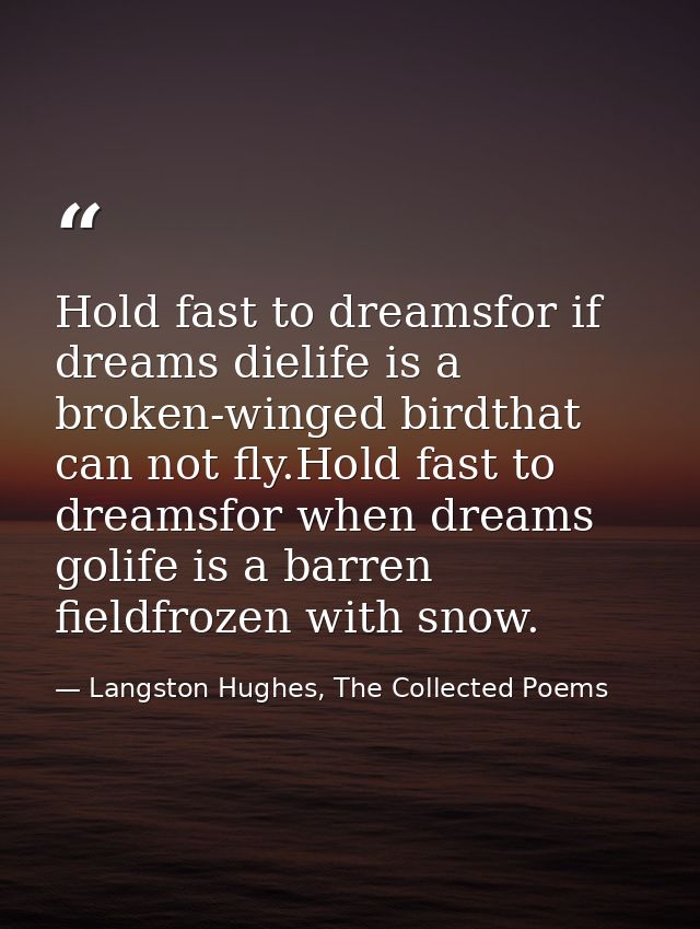 Hold fast to dreamsfor if dreams dielife is a broken-winged birdthat can not fly.Hold fast to dreamsfor when dreams goli — Langston Hughes, The Collected Poems