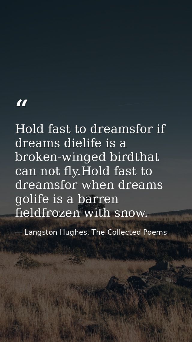 Hold fast to dreamsfor if dreams dielife is a broken-winged birdthat can not fly.Hold fast to dreamsfor when dreams goli — Langston Hughes, The Collected Poems