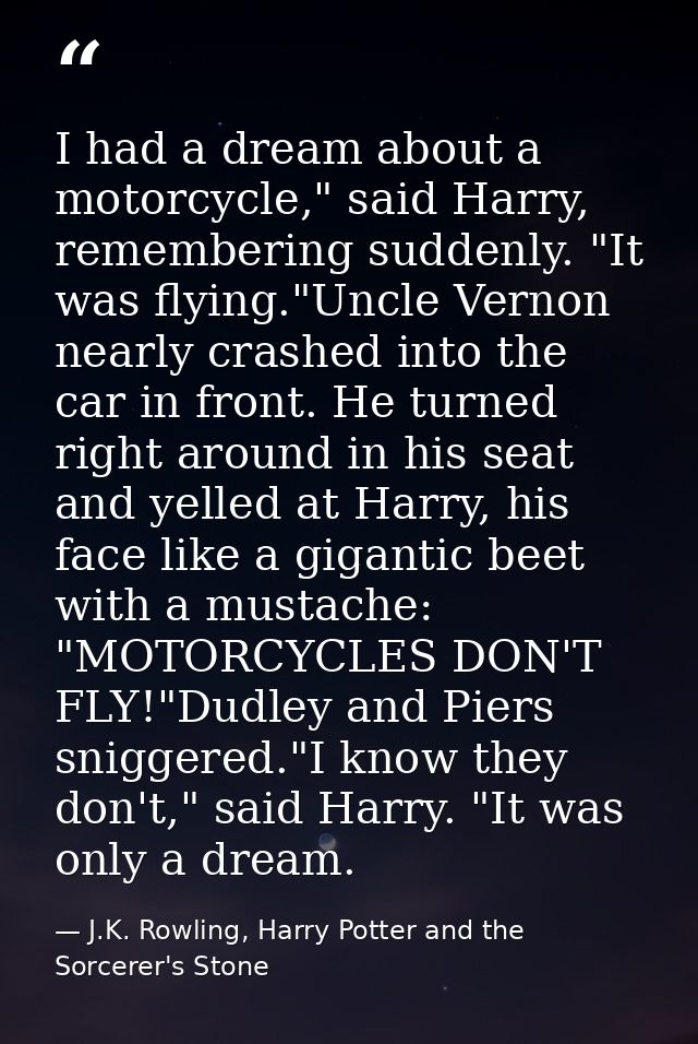 I had a dream about a motorcycle," said Harry, remembering suddenly. "It was flying."Uncle Vernon nearly crashed into th — J.K. Rowling, Harry Potter and the Sorcerer's Stone