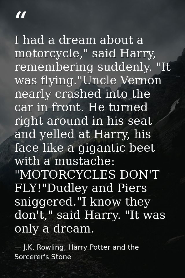 I had a dream about a motorcycle," said Harry, remembering suddenly. "It was flying."Uncle Vernon nearly crashed into th — J.K. Rowling, Harry Potter and the Sorcerer's Stone