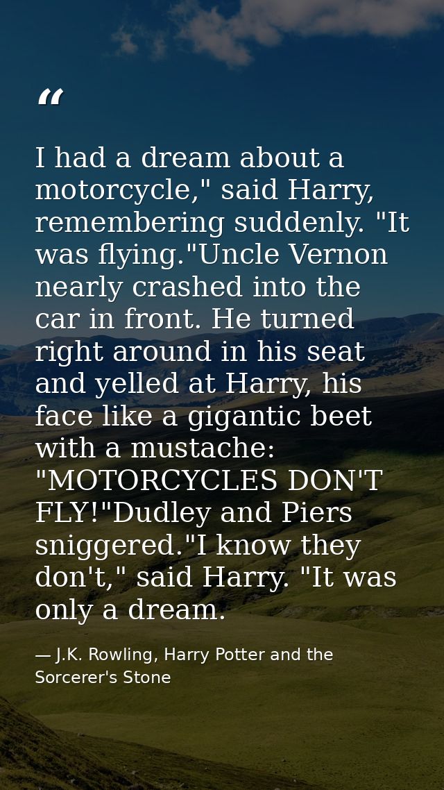 I had a dream about a motorcycle," said Harry, remembering suddenly. "It was flying."Uncle Vernon nearly crashed into th — J.K. Rowling, Harry Potter and the Sorcerer's Stone