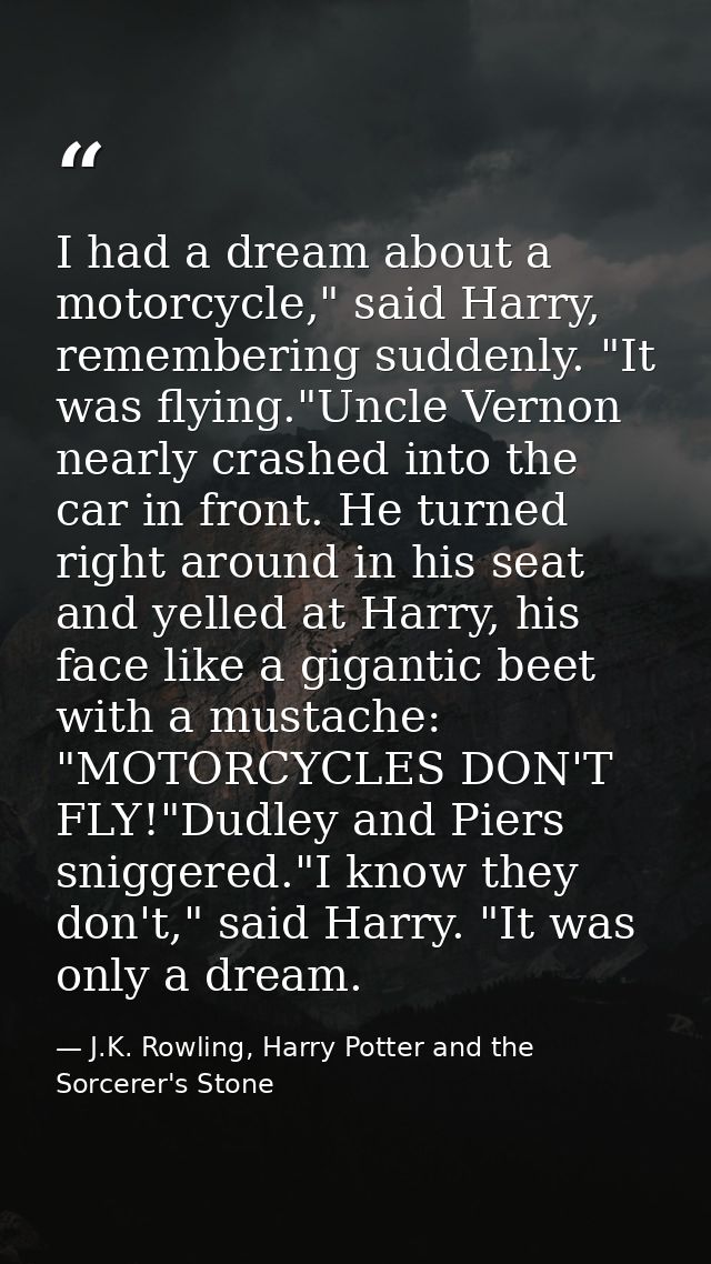 I had a dream about a motorcycle," said Harry, remembering suddenly. "It was flying."Uncle Vernon nearly crashed into th — J.K. Rowling, Harry Potter and the Sorcerer's Stone