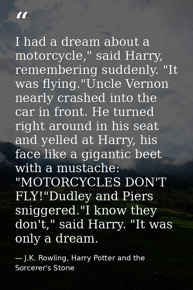 I had a dream about a motorcycle," said Harry, remembering suddenly. "It was flying."Uncle Vernon nearly crashed into th — J.K. Rowling, Harry Potter and the Sorcerer's Stone