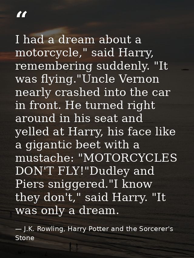 I had a dream about a motorcycle," said Harry, remembering suddenly. "It was flying."Uncle Vernon nearly crashed into th — J.K. Rowling, Harry Potter and the Sorcerer's Stone