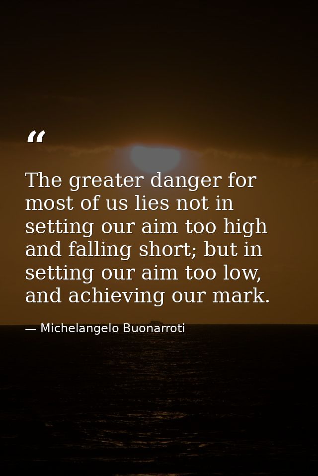 The greater danger for most of us lies not in setting our aim too high and falling short; but in setting our aim too low — Michelangelo Buonarroti