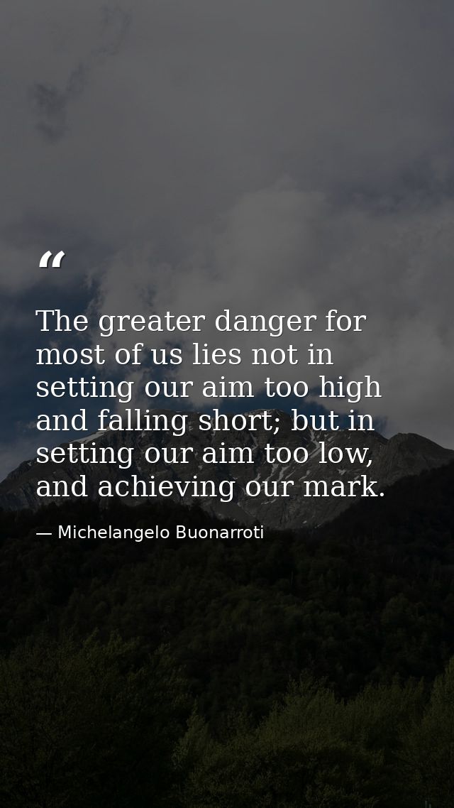 The greater danger for most of us lies not in setting our aim too high and falling short; but in setting our aim too low — Michelangelo Buonarroti
