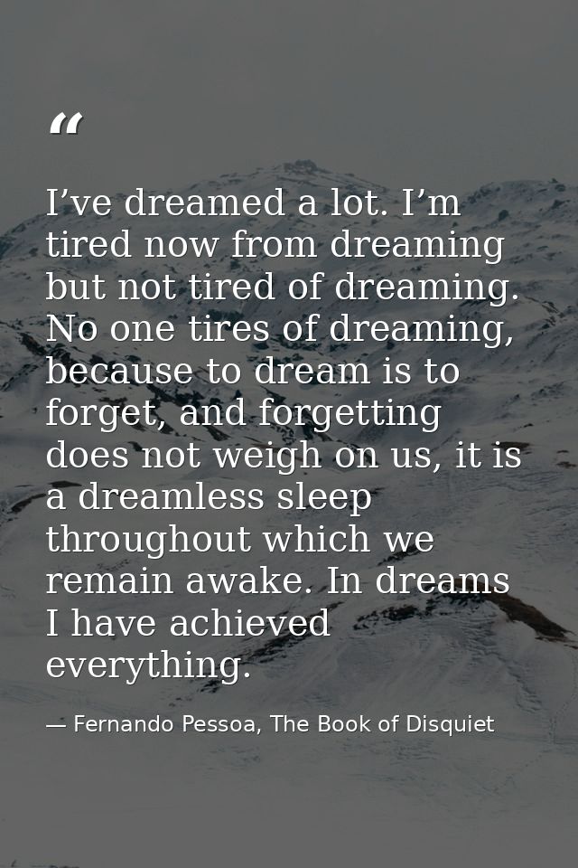 I’ve dreamed a lot. I’m tired now from dreaming but not tired of dreaming. No one tires of dreaming, because to dream is — Fernando Pessoa, The Book of Disquiet