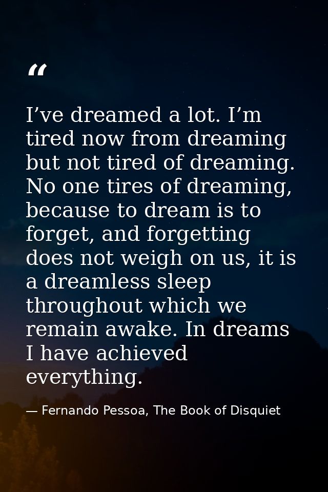 I’ve dreamed a lot. I’m tired now from dreaming but not tired of dreaming. No one tires of dreaming, because to dream is — Fernando Pessoa, The Book of Disquiet