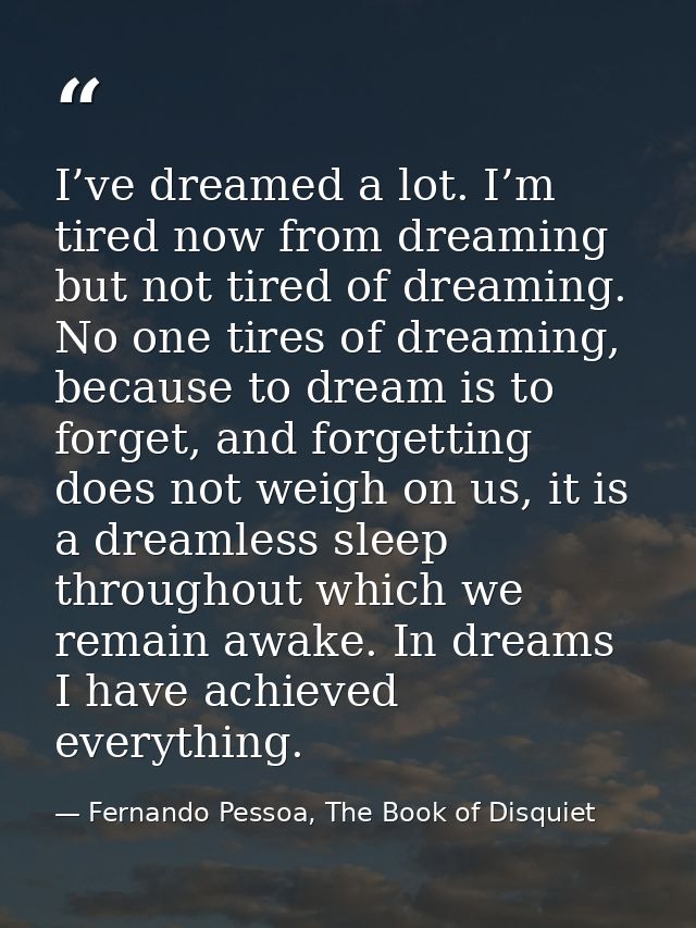 I’ve dreamed a lot. I’m tired now from dreaming but not tired of dreaming. No one tires of dreaming, because to dream is — Fernando Pessoa, The Book of Disquiet