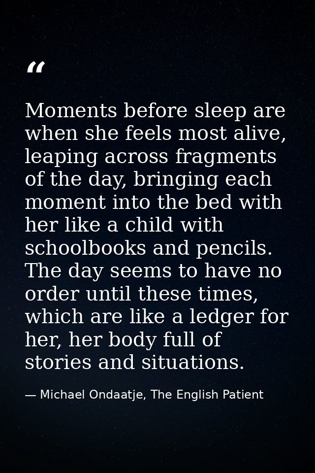 Moments before sleep are when she feels most alive, leaping across fragments of the day, bringing each moment into the b — Michael Ondaatje, The English Patient