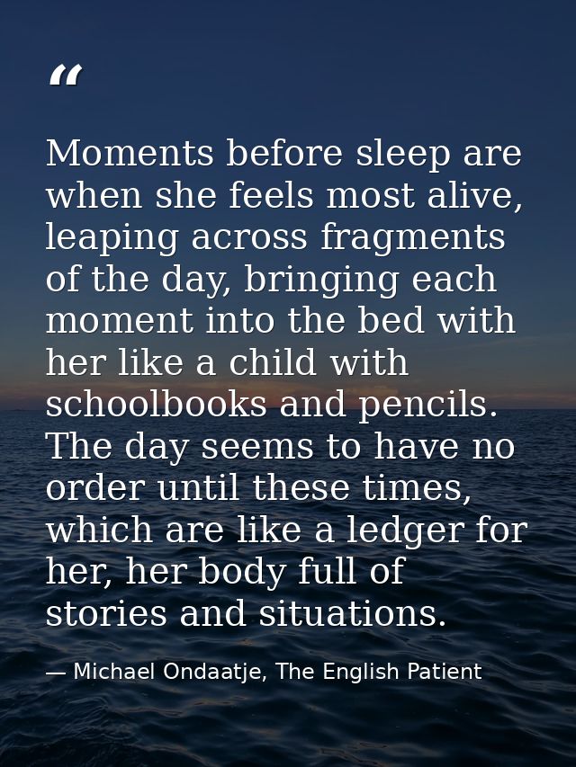 Moments before sleep are when she feels most alive, leaping across fragments of the day, bringing each moment into the b — Michael Ondaatje, The English Patient