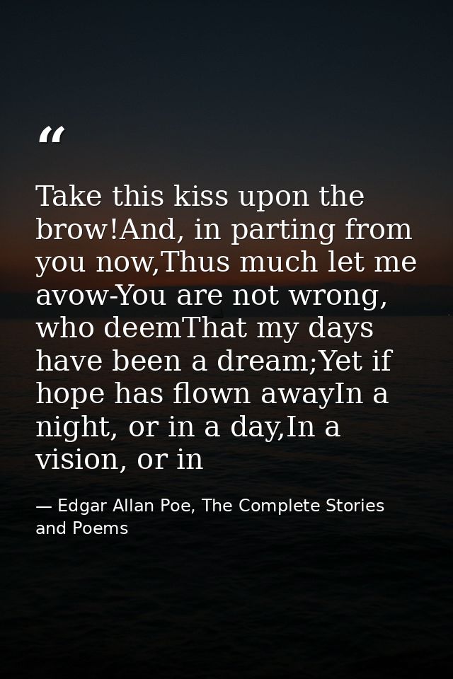 Take this kiss upon the brow!And, in parting from you now,Thus much let me avow-You are not wrong, who deemThat my days  — Edgar Allan Poe, The Complete Stories and Poems