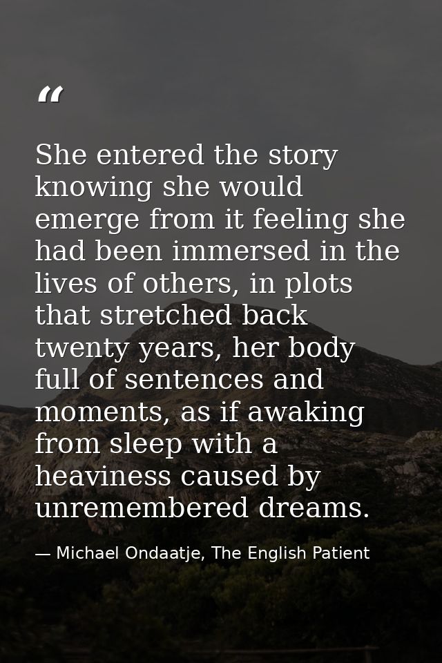 She entered the story knowing she would emerge from it feeling she had been immersed in the lives of others, in plots th — Michael Ondaatje, The English Patient