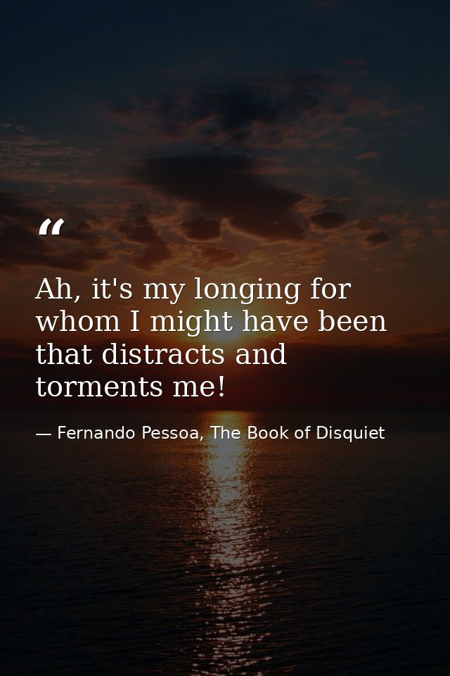 Ah, it's my longing for whom I might have been that distracts and torments me! — Fernando Pessoa, The Book of Disquiet