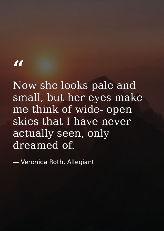 Now she looks pale and small, but her eyes make me think of wide- open skies that I have never actually seen, only dream — Veronica Roth, Allegiant