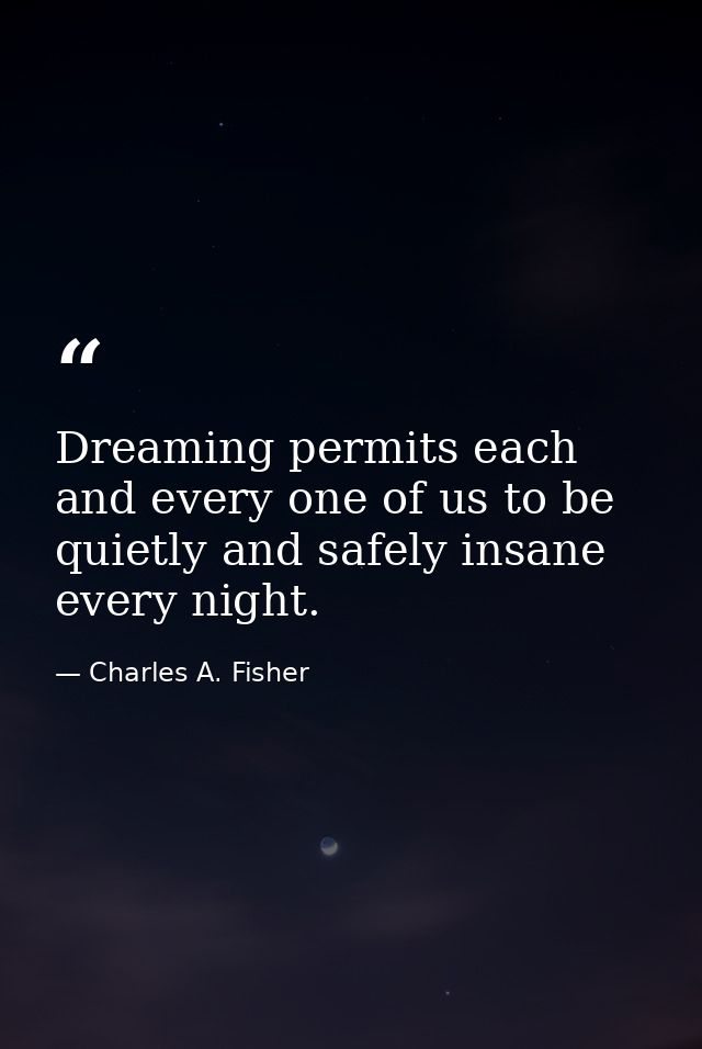 Dreaming permits each and every one of us to be quietly and safely insane every night. — Charles A. Fisher